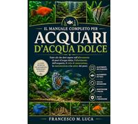 IL MANUALE COMPLETO PER ACQUARI D'ACQUA DOLCE: Tutto ciò che devi sapere sull'allevamento di pesci d'acqua dolce, l'allestimento dell'acquario, il ... la manutenzione e la salute dei pesci.