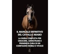 Il Manuale Definitivo del Cavallo Arabo: La Guida Completa per Crescere e Prendersi Cura di un Compagno Nobile e Vivace