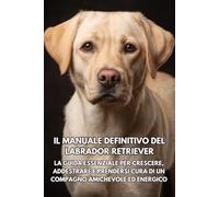 Il Manuale Definitivo del Labrador Retriever: La Guida Essenziale per Crescere, Addestrare e Prendersi Cura di un Compagno Amichevole ed Energico