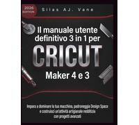 Il manuale utente definitivo 3 in 1 per Cricut Maker 4 e 3: Impara a dominare la tua macchina, padroneggia Design Space e costruisci un'attività artigianale redditizia con progetti avanzati