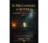 Il Meccanismo di Asterra - Il Segreto della Cappella: Civiltà perdute, misteri della storia e simboli nascosti tra gli enigmi della conoscenza antica