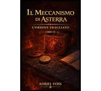Il Meccanismo di Asterra - L’Ordine Sbagliato: Civiltà perdute, meccanismi antichi e segreti nascosti tra gli enigmi della conoscenza antica