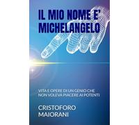 IL MIO NOME E’ MICHELANGELO: VITA E OPERE DI UN GENIO CHE NON VOLEVA PIACERE AI POTENTI (ARTE E POESIA)