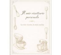 Il mio ricettario personale: Le mie ricette, la mia cucina