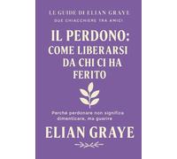 Il perdono: come liberarsi da chi ci ha ferito: Perché perdonare non significa dimenticare, ma guarire (Le guide di Elian Graye)