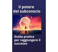 il potere del subconscio: Guida pratica per raggiungere il successo