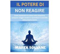 IL POTERE DI NON REAGIRE: Come mantenere la calma sotto pressione, rompere i trigger emotivi e riprendere il controllo della propria mente
