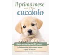 IL PRIMO MESE CON IL TUO CUCCIOLO: Guida pratica ai primi 30 giorni alimentazione, educazione, sonno ed errori da evitare