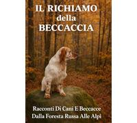 IL RICHIAMO DELLA BECCACCIA: Racconti Di Cani E Beccacce Dalla Foresta Russa Alle Alpi (La caccia vera)
