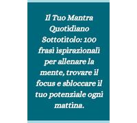 Il Tuo Mantra Quotidiano Sottotitolo: 100 frasi ispirazionali per allenare la mente, trovare il focus e sbloccare il tuo potenziale ogni mattina