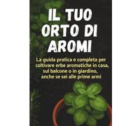Il Tuo Orto di Aromi: La guida pratica e completa per coltivare erbe aromatiche in casa, sul balcone o in giardino, anche se sei alle prime armi