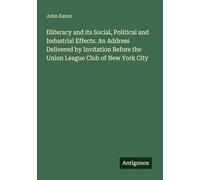 Illiteracy and its Social, Political and Industrial Effects. An Address Delivered by Invitation Before the Union League Club of New York City