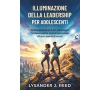 ILLUMINAZIONE DELLA LEADERSHIP PER ADOLESCENTI: 50 abilità essenziali per la vita: padroneggiare l'intelligenza emotiva, gestire il tempo in modo efficace e superare gli ostacoli