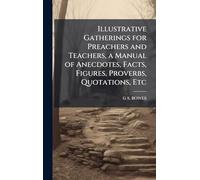 Illustrative Gatherings for Preachers and Teachers, a Manual of Anecdotes, Facts, Figures, Proverbs, Quotations, Etc