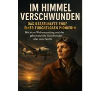 Im Himmel verschwunden: Das rätselhafte Ende einer furchtlosen Pionierin: Die letzte Weltumrundung und das geheimnisvolle Verschwinden über dem Pazifik