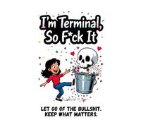 I'm Terminal So F*ck it: Let go of the Bullshit. Keep what Matters.
