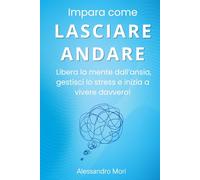 Impara come LASCIARE ANDARE: Libera la mente dall’ansia, gestisci lo stress e inizia a vivere davvero!