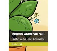 IMPARIAMO A COLORARE FIORI E PIANTE: Per Bambini tra i 4 e gli 8 Anni di Età