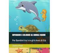 IMPARIAMO A COLORARE GLI ANIMALI MARINI: Per Bambini tra i 4 e gli 8 Anni di Età