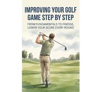 Improving Your Golf Game Step by Step: From Fundamentals to Finesse, Lower Your Score Every Round