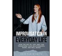 Improvisation in Everyday Life: How the Art of "Yes, And" Can Transform Your Relationships, Work, and Well-Being