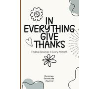 In Everything Give Thanks, Finding Blessings in Every Moment: Christian Gratitude Journal for 52 Weeks with Biblical Scriptures and Prompts, 5 Minutes A Day