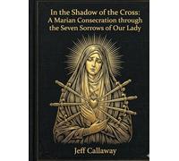 In the Shadow of the Cross: A Marian Consecration through the Seven Sorrows of Our Lady (Jeff Callaway's 33 Day Consecration Series)