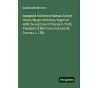 Inaugural Address of Samuel Abbott Green, Mayor of Boston, Together with the Address of Charles E. Pratt, President of the Common Council, January 2, 1882