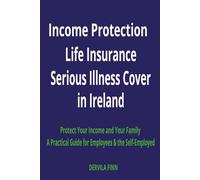 INCOME PROTECTION, LIFE INSURANCE AND SERIOUS ILLNESS COVER IN IRELAND: A Practical Guide for Employees and the Self-Employed to Protect Your Income and Family