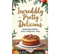 Incredibly Pretty Delicious: Wholesome Recipes with a Beautiful Twist
