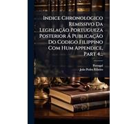 Indice Chronologico Remissivo Da Legislação Portugueza Posterior Á Publicação Do Codigo Filippino Com Hum Appendice, Part 4...
