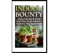 Indoor Bounty: Grow, Harvest & Enjoy Your Own Food Indoors - Even in a Tiny Apartment
