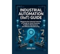 INDUSTRIAL AUTOMATION (IIOT) GUIDE: Mastering the Industrial Internet of Things for Smart Factories, Predictive Maintenance, and Efficient Manufacturing