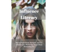 Influence Literacy: How to Understand, Navigate, and Use Influence in a World That Never Stops Persuading You