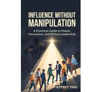 Influence Without Manipulation: A Practical Guide to Power, Persuasion, and Ethical Leadership (Ethical Influence)