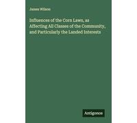 Influences of the Corn Laws, as Affecting All Classes of the Community, and Particularly the Landed Interests