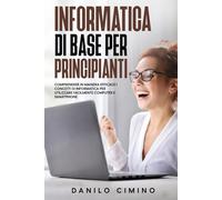 Informatica di base per principianti: Comprendere in maniera efficace i concetti di informatica per utilizzare facilmente computer e smartphone
