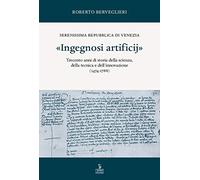 «Ingegnosi artificij». Serenissima Repubblica di Venezia. Trecento anni di storia della scienza, della tecnica e dell’innovazione (1474-1788) (Vol. 1)
