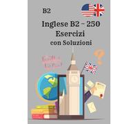 Inglese B2 - 250 Esercizi con Soluzioni: Il libro di esercizi definitivo per migliorare la grammatica e le competenze d’inglese B2 con Soluzioni passo dopo passo