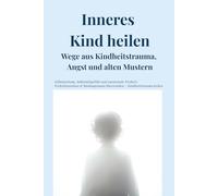Inneres Kind heilen - Wege aus Kindheitstrauma, Angst und alten Mustern: Selbstheilung, Selbstmitgefühl und emotionale Freiheit: Perfektionismus & Bindungsangst überwinden - Kindheitstrauma heilen