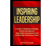 Inspiring Leadership: A Guide To Mastering Leadership, Business Management, Organisation, Development and Building High Performance Teams