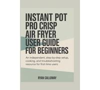INSTANT POT PRO CRISP AIR FRYER USER GUIDE FOR BEGINNERS: An independent, step-by-step setup, cooking, and troubleshooting resource for first-time users