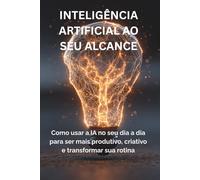 INTELIGÊNCIA ARTIFICIAL AO SEU ALCANCE: Como usar IA no dia a dia para ser mais produtivo, criativo e transformar sua rotina
