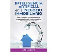 Inteligencia artificial en el negocio inmobiliario: Cómo la inteligencia artificial y el aprendizaje automático transformarán el negocio inmobiliario, el marketing y las finanzas de todos