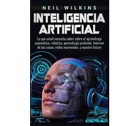Inteligencia artificial: Lo que usted necesita saber sobre el aprendizaje automático, robótica, aprendizaje profundo, Internet de las cosas, redes neuronales, y nuestro futuro
