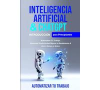 Inteligencia Artificial Para Principiantes: Inteligencia Artificial Para Principiantes, Chatgpt Para Principiantes Automatizar tu trabajo.Aumentar productividad mejorar el rendimient