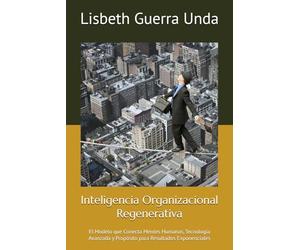 Inteligencia Organizacional Regenerativa: El Modelo que Conecta Mentes Humanas, Tecnología Avanzada y Propósito para Resultados Exponenciales