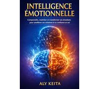 INTELLIGENCE ÉMOTIONNELLE: Comprendre, maîtriser et transformer ses émotions pour améliorer ses relations et sa confiance en soi