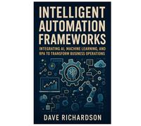 Intelligent Automation Frameworks: Integrating AI, Machine Learning, and RPA to Transform Business Operations