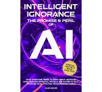 INTELLIGENT IGNORANCE THE PROMISE AND PERIL OF AI: What Everyone Needs to Know about Artificial Intelligence’s Potential, Pitfalls, and Power to Stay Informed in an Evolving Technological World
